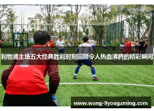 利物浦主场五大经典胜利时刻回顾令人热血沸腾的精彩瞬间