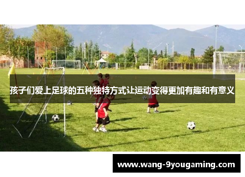 孩子们爱上足球的五种独特方式让运动变得更加有趣和有意义